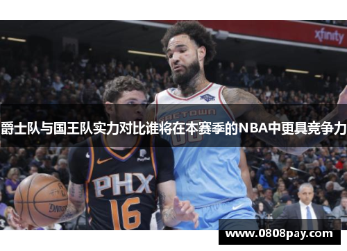 爵士队与国王队实力对比谁将在本赛季的NBA中更具竞争力